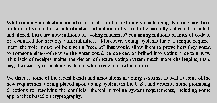 Text Box: While running an election sounds simple, it is in fact extremely challenging. Not only are there millions of voters to be authenticated and millions of votes to be carefully collected, counted, and stored, there are now millions of "voting machines" containing millions of lines of code to be evaluated for security vulnerabilities.  Moreover, voting systems have a unique requirement: the voter must not be given a "receipt" that would allow them to prove how they voted to someone else---otherwise the voter could be coerced or bribed into voting a certain way.  This lack of receipts makes the design of secure voting system much more challenging than, say, the security of banking systems (where receipts are the norm).We discuss some of the recent trends and innovations in voting systems, as well as some of the new requirements being placed upon voting systems in the U.S., and describe some promising directions for resolving the conflicts inherent in voting system requirements, including some approaches based on cryptography.