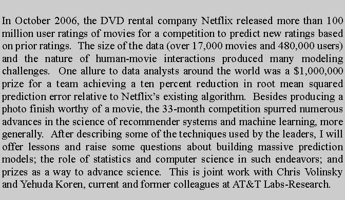 Text Box: In October 2006, the DVD rental company Netflix released more than 100 million user ratings of movies for a competition to predict new ratings based on prior ratings.  The size of the data (over 17,000 movies and 480,000 users) and the nature of human-movie interactions produced many modeling challenges.  One allure to data analysts around the world was a $1,000,000 prize for a team achieving a ten percent reduction in root mean squared prediction error relative to Netflixs existing algorithm.  Besides producing a photo finish worthy of a movie, the 33-month competition spurred numerous advances in the science of recommender systems and machine learning, more generally.  After describing some of the techniques used by the leaders, I will offer lessons and raise some questions about building massive prediction models; the role of statistics and computer science in such endeavors; and prizes as a way to advance science.  This is joint work with Chris Volinsky and Yehuda Koren, current and former colleagues at AT&T Labs-Research.  