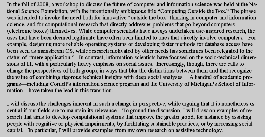 Text Box: In the fall of 2008, a workshop to discuss the future of computer and information science was held at the National Science Foundation, with the intentionally ambiguous title Computing Outside the Box. The phrase was intended to invoke the need both for innovative outside the box thinking in computer and information science, and for computational research that directly addresses problems that go beyond computers (electronic boxes) themselves. While computer scientists have always undertaken use-inspired research, the uses that have been deemed legitimate have often been limited to ones that directly involve computers.   For example, designing more reliable operating systems or developing faster methods for database access have been seen as mainstream CS, while research motivated by other needs has sometimes been relegated to the status of  mere application.   In contrast, information scientists have focused on the socio-technical dimensions of IT, with a particularly heavy emphasis on social issues.  Increasingly, though, there are calls to change the perspectives of both groups, in ways that blur the distinctions between them and that recognize the value of combining rigorous technical insights with deep social analyses.    A handful of academic programsincluding Cornells information science program and the University of Michigans School of Informationhave taken the lead in this transition.I will discuss the challenges inherent in such a change in perspective, while arguing that it is nonetheless essential if our fields are to maintain its relevance.   To ground the discussion, I will draw on examples of research that aims to develop computational systems that improve the greater good, for instance by assisting people with cognitive or physical impairments, by facilitating sustainable practices, or by increasing social capital.   In particular, I will provide examples from my own research on assistive technology.