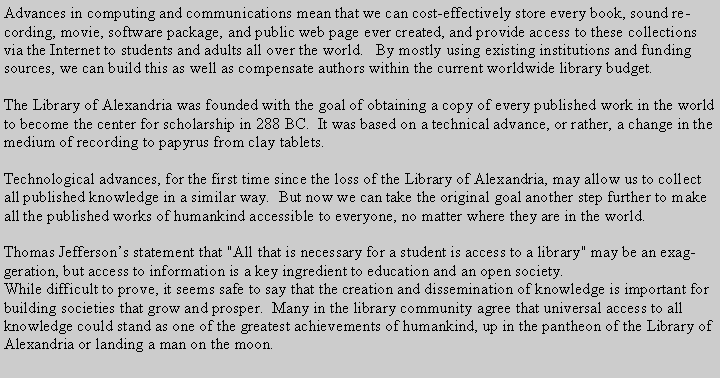 Text Box: Advances in computing and communications mean that we can cost-effectively store every book, sound recording, movie, software package, and public web page ever created, and provide access to these collections via the Internet to students and adults all over the world.   By mostly using existing institutions and funding sources, we can build this as well as compensate authors within the current worldwide library budget.The Library of Alexandria was founded with the goal of obtaining a copy of every published work in the world to become the center for scholarship in 288 BC.  It was based on a technical advance, or rather, a change in the medium of recording to papyrus from clay tablets.Technological advances, for the first time since the loss of the Library of Alexandria, may allow us to collect all published knowledge in a similar way.  But now we can take the original goal another step further to make all the published works of humankind accessible to everyone, no matter where they are in the world.Thomas Jeffersons statement that "All that is necessary for a student is access to a library" may be an exaggeration, but access to information is a key ingredient to education and an open society.While difficult to prove, it seems safe to say that the creation and dissemination of knowledge is important for building societies that grow and prosper.  Many in the library community agree that universal access to all knowledge could stand as one of the greatest achievements of humankind, up in the pantheon of the Library of Alexandria or landing a man on the moon.