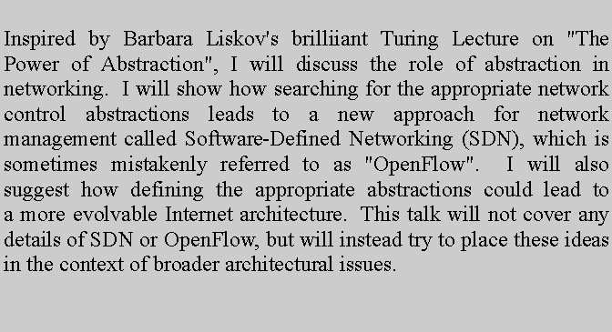 Text Box: Inspired by Barbara Liskov's brilliiant Turing Lecture on "The Power of Abstraction", I will discuss the role of abstraction in networking.  I will show how searching for the appropriate network control abstractions leads to a new approach for network management called Software-Defined Networking (SDN), which is sometimes mistakenly referred to as "OpenFlow".  I will also suggest how defining the appropriate abstractions could lead to a more evolvable Internet architecture.  This talk will not cover any details of SDN or OpenFlow, but will instead try to place these ideas in the context of broader architectural issues. 