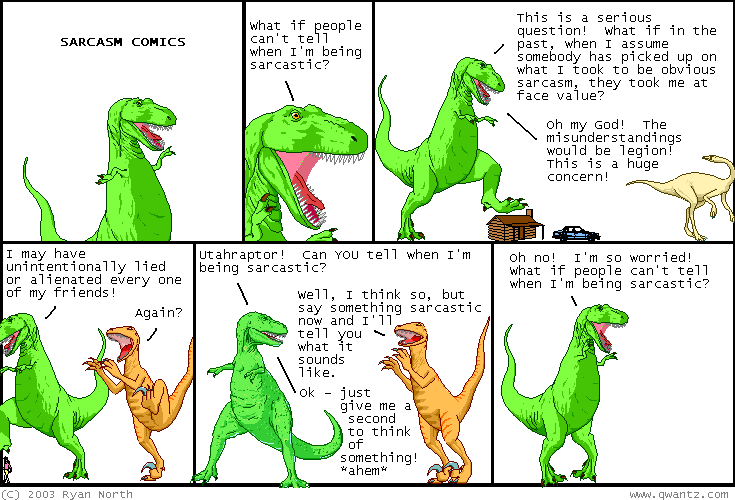 <line>T-Rex: What if people can't tell when I'm being sarcastic?</line>
          <line>T-Rex: This is a serious question! What if in the past, when I assume somebody has picked up on what I took to be obvious sarcasm, they took me at face value? Oh my God! The misunderstandings would be legion! This is a huge concern!</line>
          <line>T-Rex: I may have unintentionally lied or alienated every one of my friends!</line>
          <line>Utahraptor: Again?</line>
          <line>T-Rex: Utahraptor! Can you tell when I'm being sarcastic?</line>
          <line>Utahraptor: Well, I think so, but say something sarcastic now and I'll tell you what it sounds like.</line>
          <line>T-Rex: Ok- just give me a second to think of something! </line>
          <line>T-Rex: *ahem*</line>
          <line>T-Rex: Oh no! I'm so worried! What if people can't tell when I'm being sarcastic?</line>